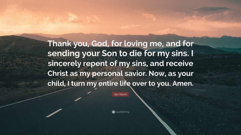 Jan Karon Quote: “Thank you, God, for loving me, and for sending your Son to die for my sins. I sincerely repent of my sins, and receive Christ as my personal savior. Now, as your child, I turn my entire life over to you. Amen.”