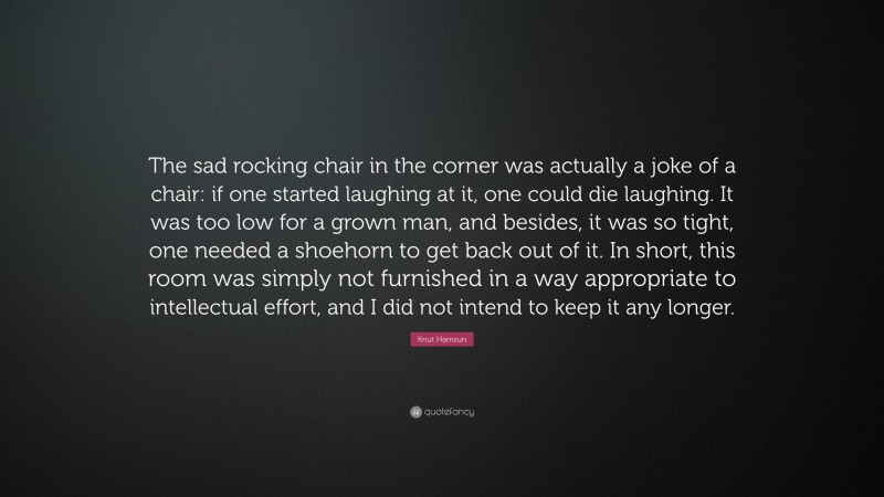 Knut Hamsun Quote: “The sad rocking chair in the corner was actually a joke of a chair: if one started laughing at it, one could die laughing. It was too low for a grown man, and besides, it was so tight, one needed a shoehorn to get back out of it. In short, this room was simply not furnished in a way appropriate to intellectual effort, and I did not intend to keep it any longer.”