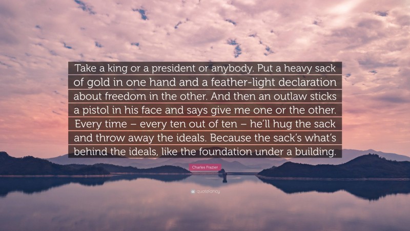 Charles Frazier Quote: “Take a king or a president or anybody. Put a heavy sack of gold in one hand and a feather-light declaration about freedom in the other. And then an outlaw sticks a pistol in his face and says give me one or the other. Every time – every ten out of ten – he’ll hug the sack and throw away the ideals. Because the sack’s what’s behind the ideals, like the foundation under a building.”