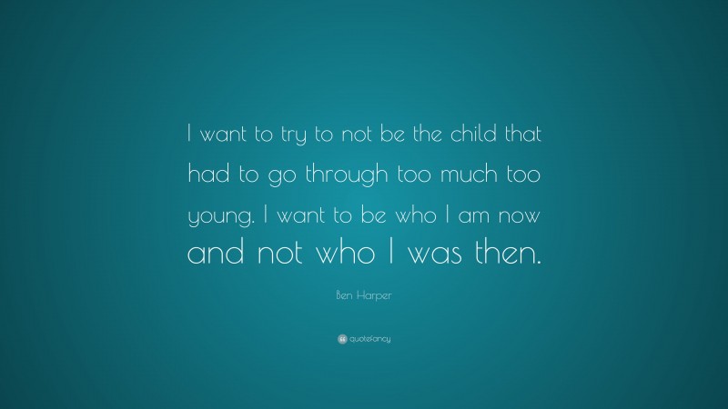Ben Harper Quote: “I want to try to not be the child that had to go through too much too young. I want to be who I am now and not who I was then.”