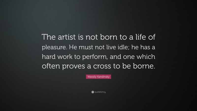 Wassily Kandinsky Quote: “The artist is not born to a life of pleasure. He must not live idle; he has a hard work to perform, and one which often proves a cross to be borne.”