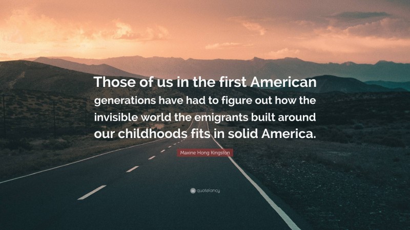 Maxine Hong Kingston Quote: “Those of us in the first American generations have had to figure out how the invisible world the emigrants built around our childhoods fits in solid America.”