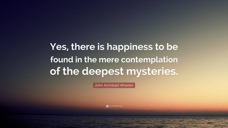John Archibald Wheeler Quote: “Yes, there is happiness to be found in the mere contemplation of the deepest mysteries.”