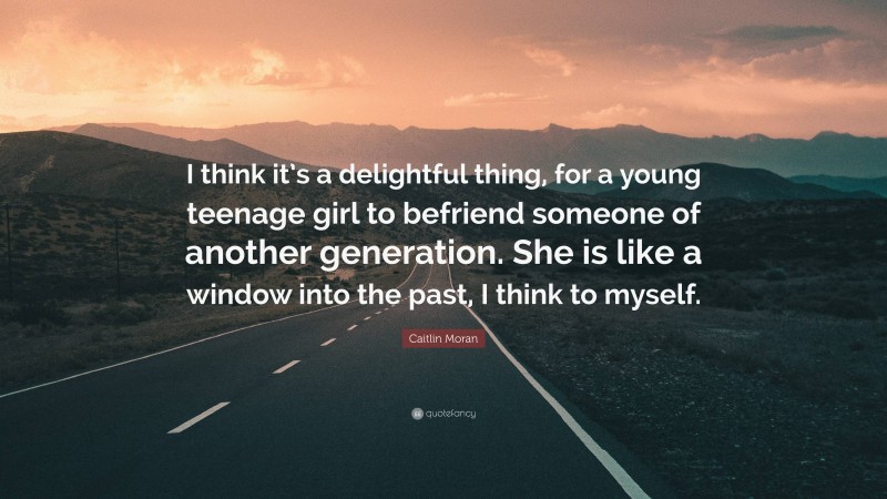 Caitlin Moran Quote: “I think it’s a delightful thing, for a young teenage girl to befriend someone of another generation. She is like a window into the past, I think to myself.”