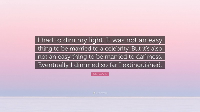 Rebecca Serle Quote: “I had to dim my light. It was not an easy thing to be married to a celebrity. But it’s also not an easy thing to be married to darkness. Eventually I dimmed so far I extinguished.”