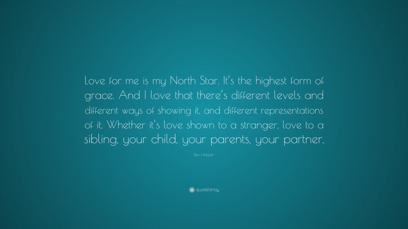 Ben Harper Quote: “Love for me is my North Star. It’s the highest form of grace. And I love that there’s different levels and different ways of showing it, and different representations of it. Whether it’s love shown to a stranger, love to a sibling, your child, your parents, your partner.”
