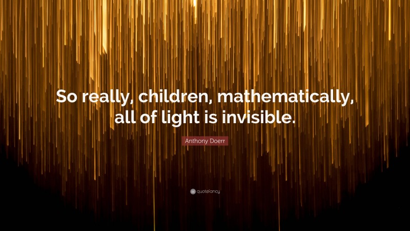 Anthony Doerr Quote: “So really, children, mathematically, all of light is invisible.”