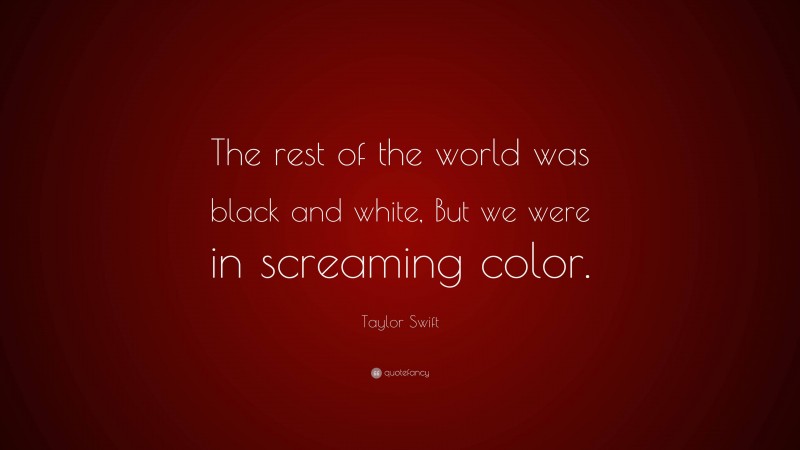 Taylor Swift Quote: “The rest of the world was black and white, But we were in screaming color.”