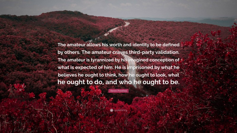 Steven Pressfield Quote: “The amateur allows his worth and identity to be defined by others. The amateur craves third-party validation. The amateur is tyrannized by his imagined conception of what is expected of him. He is imprisoned by what he believes he ought to think, how he ought to look, what he ought to do, and who he ought to be.”