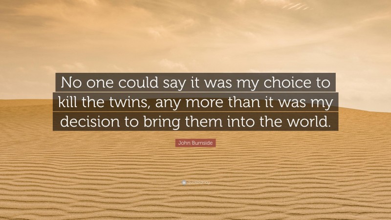 John Burnside Quote: “No one could say it was my choice to kill the twins, any more than it was my decision to bring them into the world.”