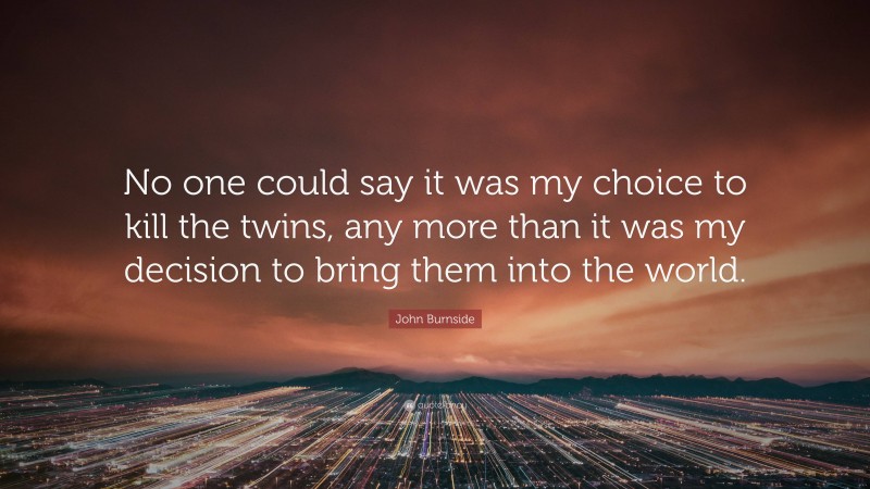 John Burnside Quote: “No one could say it was my choice to kill the twins, any more than it was my decision to bring them into the world.”