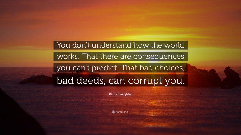 Karin Slaughter Quote: “You don’t understand how the world works. That there are consequences you can’t predict. That bad choices, bad deeds, can corrupt you.”