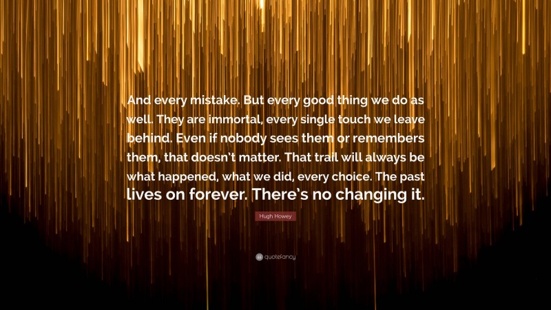 Hugh Howey Quote: “And every mistake. But every good thing we do as well. They are immortal, every single touch we leave behind. Even if nobody sees them or remembers them, that doesn’t matter. That trail will always be what happened, what we did, every choice. The past lives on forever. There’s no changing it.”