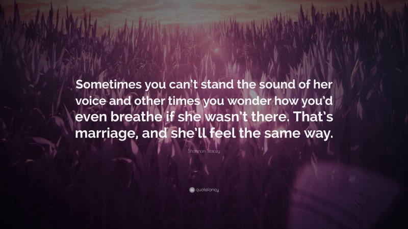 Shannon Stacey Quote: “Sometimes you can’t stand the sound of her voice and other times you wonder how you’d even breathe if she wasn’t there. That’s marriage, and she’ll feel the same way.”