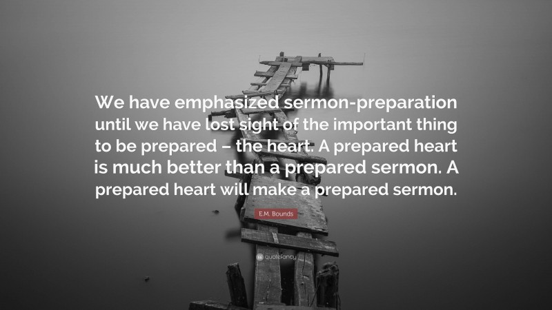 E.M. Bounds Quote: “We have emphasized sermon-preparation until we have lost sight of the important thing to be prepared – the heart. A prepared heart is much better than a prepared sermon. A prepared heart will make a prepared sermon.”