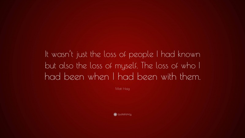 Matt Haig Quote: “It wasn’t just the loss of people I had known but also the loss of myself. The loss of who I had been when I had been with them.”