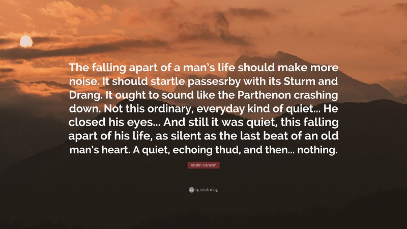 Kristin Hannah Quote: “The falling apart of a man’s life should make more noise. It should startle passesrby with its Sturm and Drang. It ought to sound like the Parthenon crashing down. Not this ordinary, everyday kind of quiet... He closed his eyes... And still it was quiet, this falling apart of his life, as silent as the last beat of an old man’s heart. A quiet, echoing thud, and then... nothing.”