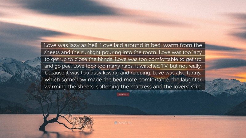 Adi Alsaid Quote: “Love was lazy as hell. Love laid around in bed, warm from the sheets and the sunlight pouring into the room. Love was too lazy to get up to close the blinds. Love was too comfortable to get up and go pee. Love took too many naps, it watched TV, but not really, because it was too busy kissing and napping. Love was also funny, which somehow made the bed more comfortable, the laughter warming the sheets, softening the mattress and the lovers’ skin.”