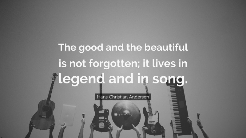 Hans Christian Andersen Quote: “The good and the beautiful is not forgotten; it lives in legend and in song.”