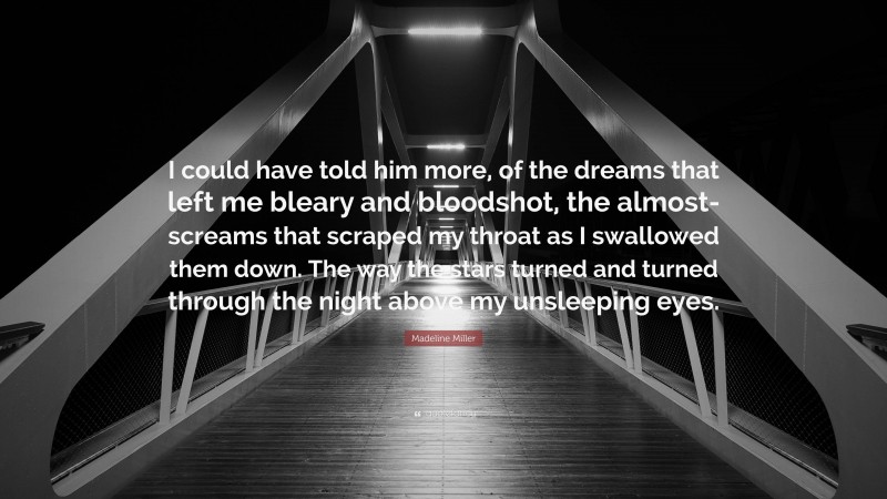 Madeline Miller Quote: “I could have told him more, of the dreams that left me bleary and bloodshot, the almost-screams that scraped my throat as I swallowed them down. The way the stars turned and turned through the night above my unsleeping eyes.”