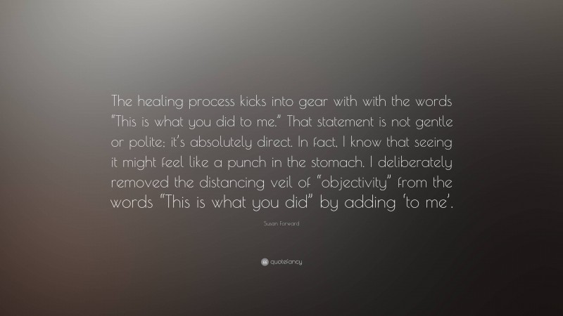 Susan Forward Quote: “The healing process kicks into gear with with the words “This is what you did to me.” That statement is not gentle or polite; it’s absolutely direct. In fact, I know that seeing it might feel like a punch in the stomach. I deliberately removed the distancing veil of “objectivity” from the words “This is what you did” by adding ‘to me’.”