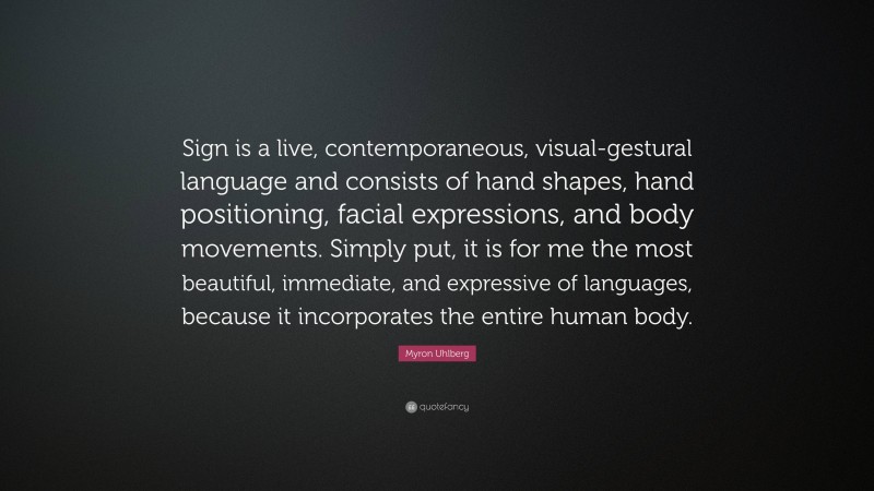 Myron Uhlberg Quote: “Sign is a live, contemporaneous, visual-gestural language and consists of hand shapes, hand positioning, facial expressions, and body movements. Simply put, it is for me the most beautiful, immediate, and expressive of languages, because it incorporates the entire human body.”