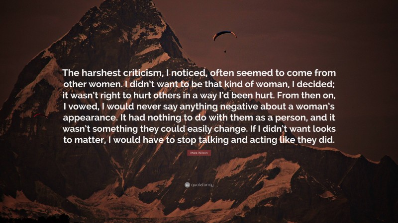Mara Wilson Quote: “The harshest criticism, I noticed, often seemed to come from other women. I didn’t want to be that kind of woman, I decided; it wasn’t right to hurt others in a way I’d been hurt. From then on, I vowed, I would never say anything negative about a woman’s appearance. It had nothing to do with them as a person, and it wasn’t something they could easily change. If I didn’t want looks to matter, I would have to stop talking and acting like they did.”