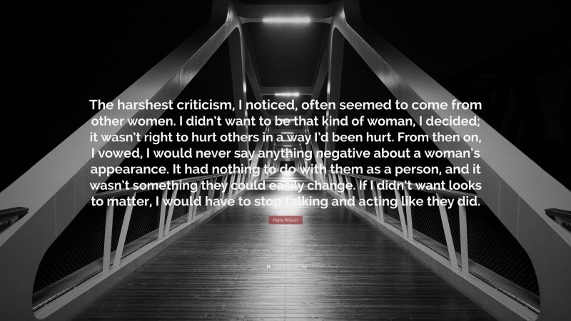 Mara Wilson Quote: “The harshest criticism, I noticed, often seemed to come from other women. I didn’t want to be that kind of woman, I decided; it wasn’t right to hurt others in a way I’d been hurt. From then on, I vowed, I would never say anything negative about a woman’s appearance. It had nothing to do with them as a person, and it wasn’t something they could easily change. If I didn’t want looks to matter, I would have to stop talking and acting like they did.”