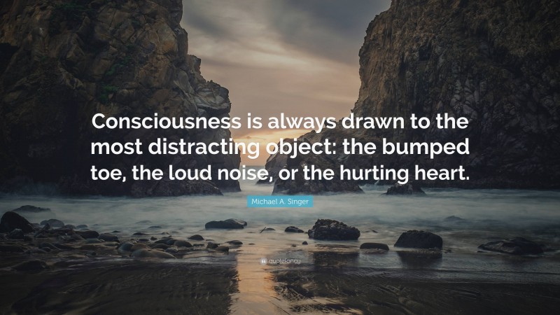 Michael A. Singer Quote: “Consciousness is always drawn to the most distracting object: the bumped toe, the loud noise, or the hurting heart.”