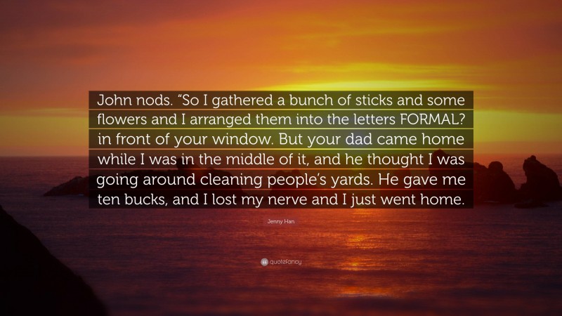 Jenny Han Quote: “John nods. “So I gathered a bunch of sticks and some flowers and I arranged them into the letters FORMAL? in front of your window. But your dad came home while I was in the middle of it, and he thought I was going around cleaning people’s yards. He gave me ten bucks, and I lost my nerve and I just went home.”