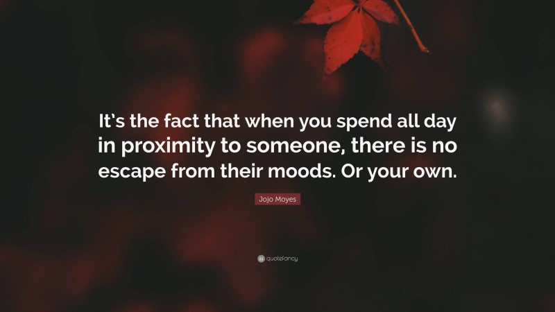 Jojo Moyes Quote: “It’s the fact that when you spend all day in proximity to someone, there is no escape from their moods. Or your own.”