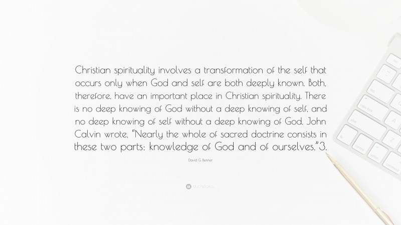 David G. Benner Quote: “Christian spirituality involves a transformation of the self that occurs only when God and self are both deeply known. Both, therefore, have an important place in Christian spirituality. There is no deep knowing of God without a deep knowing of self, and no deep knowing of self without a deep knowing of God. John Calvin wrote, “Nearly the whole of sacred doctrine consists in these two parts: knowledge of God and of ourselves.”3.”