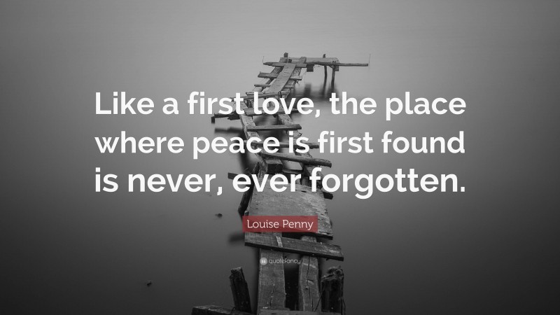 Louise Penny Quote: “Like a first love, the place where peace is first found is never, ever forgotten.”