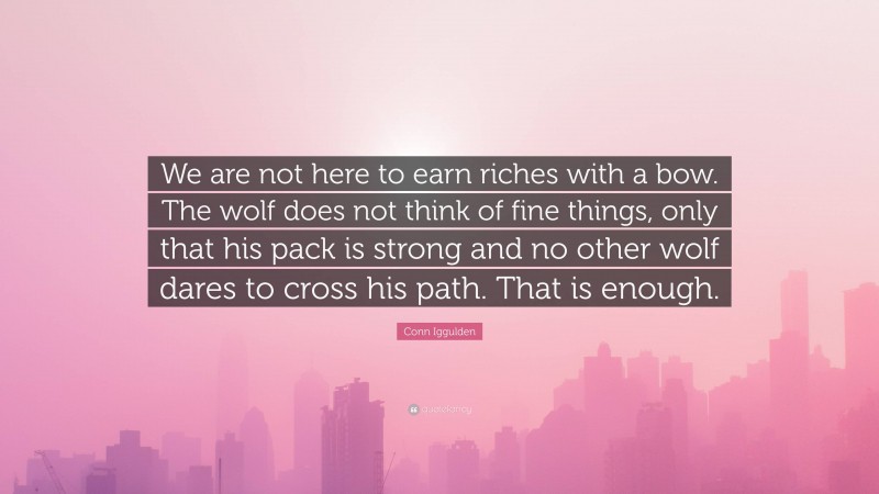 Conn Iggulden Quote: “We are not here to earn riches with a bow. The wolf does not think of fine things, only that his pack is strong and no other wolf dares to cross his path. That is enough.”