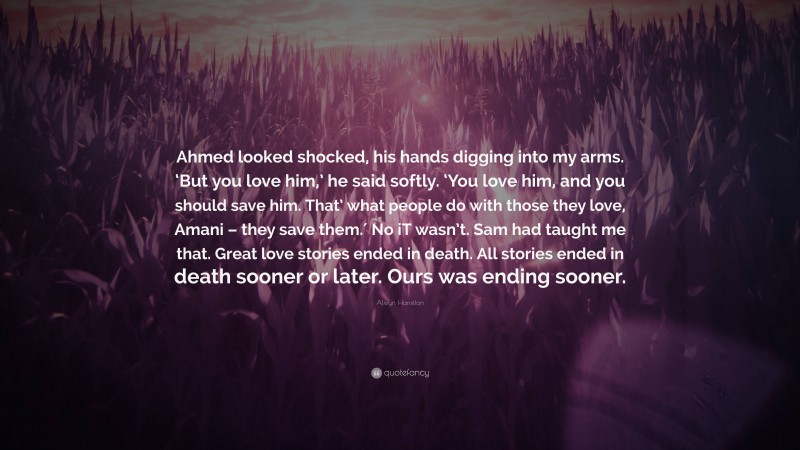 Alwyn Hamilton Quote: “Ahmed looked shocked, his hands digging into my arms. ‘But you love him,’ he said softly. ‘You love him, and you should save him. That’ what people do with those they love, Amani – they save them.′ No iT wasn’t. Sam had taught me that. Great love stories ended in death. All stories ended in death sooner or later. Ours was ending sooner.”