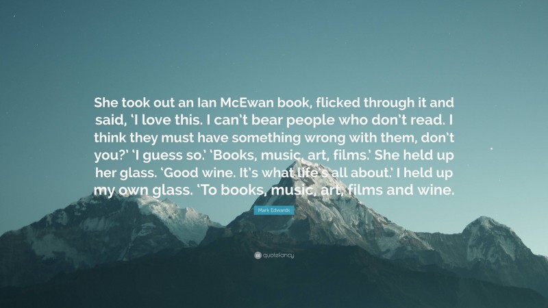 Mark Edwards Quote: “She took out an Ian McEwan book, flicked through it and said, ‘I love this. I can’t bear people who don’t read. I think they must have something wrong with them, don’t you?’ ‘I guess so.’ ‘Books, music, art, films.’ She held up her glass. ‘Good wine. It’s what life’s all about.’ I held up my own glass. ‘To books, music, art, films and wine.”