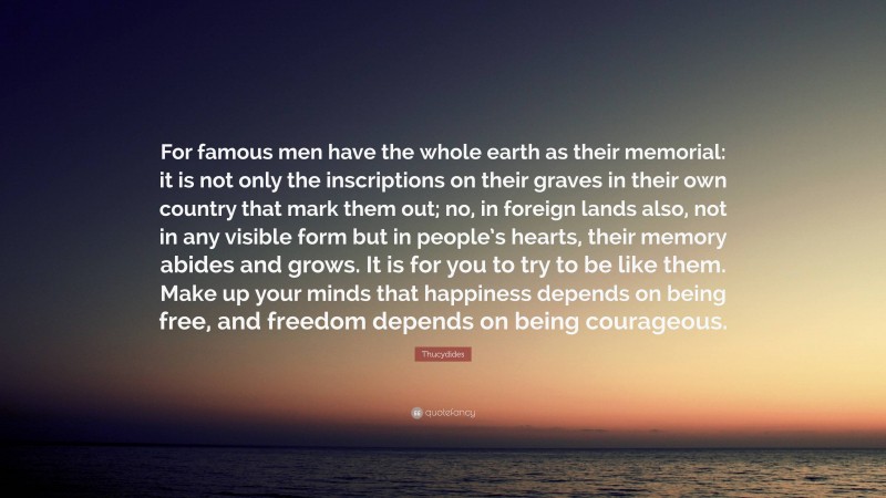 Thucydides Quote: “For famous men have the whole earth as their memorial: it is not only the inscriptions on their graves in their own country that mark them out; no, in foreign lands also, not in any visible form but in people’s hearts, their memory abides and grows. It is for you to try to be like them. Make up your minds that happiness depends on being free, and freedom depends on being courageous.”