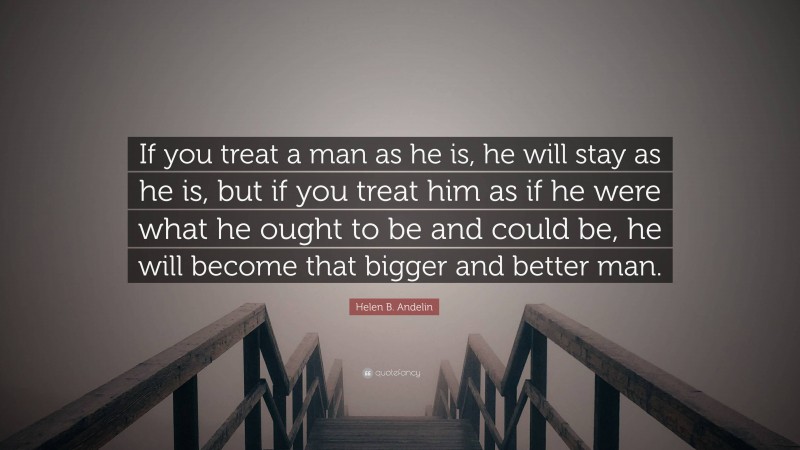 Helen B. Andelin Quote: “If you treat a man as he is, he will stay as he is, but if you treat him as if he were what he ought to be and could be, he will become that bigger and better man.”