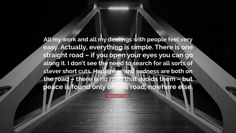 Rabindranath Tagore Quote: “All my work and all my dealings with people feel very easy. Actually, everything is simple. There is one straight road – if you open your eyes you can go along it. I don’t see the need to search for all sorts of clever short cuts. Happiness and sadness are both on the road – there is no road that avoids them – but peace is found only on this road, nowhere else.”