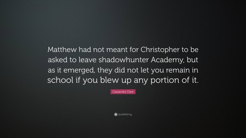 Cassandra Clare Quote: “Matthew had not meant for Christopher to be asked to leave shadowhunter Academy, but as it emerged, they did not let you remain in school if you blew up any portion of it.”