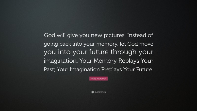 Mike Murdock Quote: “God will give you new pictures. Instead of going back into your memory, let God move you into your future through your imagination. Your Memory Replays Your Past; Your Imagination Preplays Your Future.”