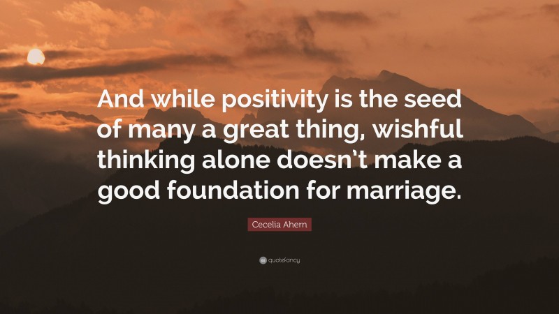 Cecelia Ahern Quote: “And while positivity is the seed of many a great thing, wishful thinking alone doesn’t make a good foundation for marriage.”