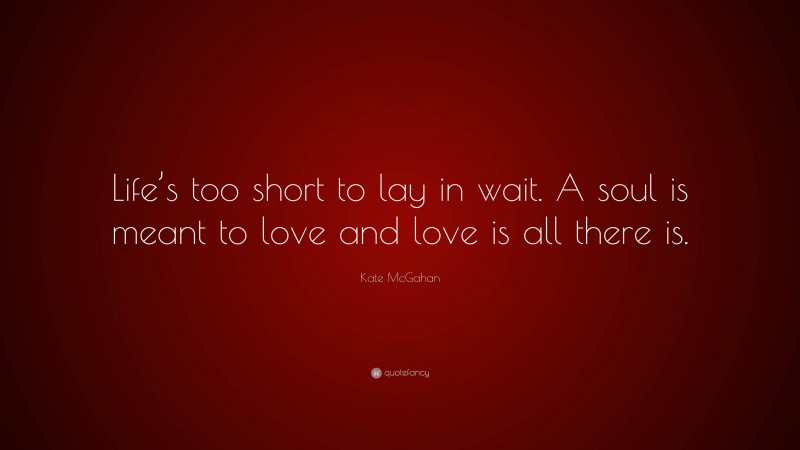 Kate McGahan Quote: “Life’s too short to lay in wait. A soul is meant to love and love is all there is.”