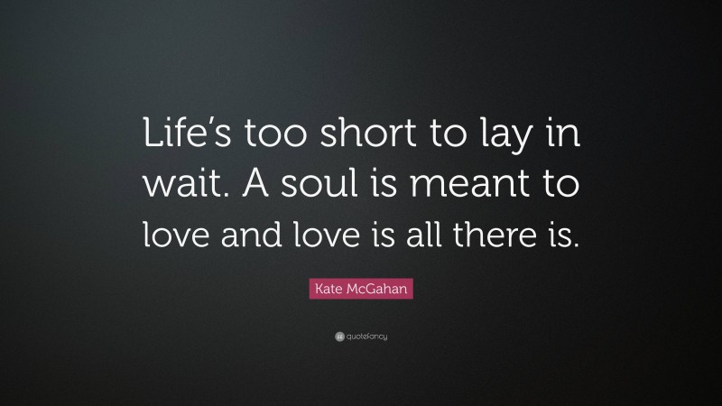 Kate McGahan Quote: “Life’s too short to lay in wait. A soul is meant to love and love is all there is.”