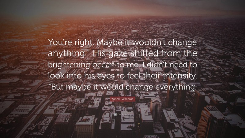 Nicole Williams Quote: “You’re right. Maybe it wouldn’t change anything.” His gaze shifted from the brightening ocean to me. I didn’t need to look into his eyes to feel their intensity. “But maybe it would change everything.”