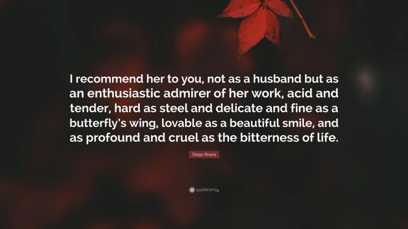 Diego Rivera Quote: “I recommend her to you, not as a husband but as an enthusiastic admirer of her work, acid and tender, hard as steel and delicate and fine as a butterfly’s wing, lovable as a beautiful smile, and as profound and cruel as the bitterness of life.”