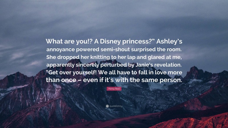 Penny Reid Quote: “What are you!? A Disney princess?” Ashley’s annoyance powered semi-shout surprised the room. She dropped her knitting to her lap and glared at me, apparently sincerely perturbed by Janie’s revelation. “Get over yourself! We all have to fall in love more than once – even if it’s with the same person.”