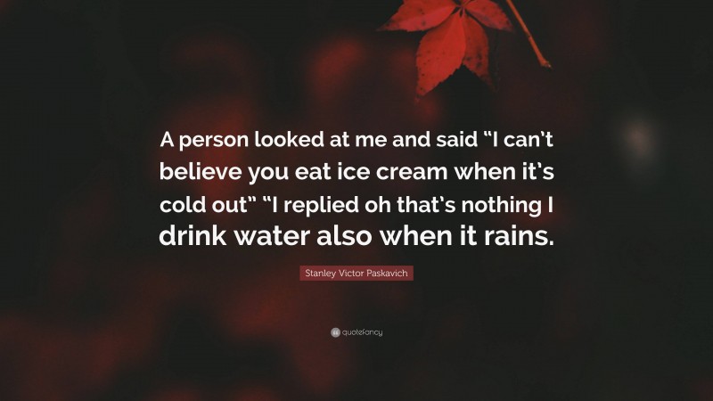 Stanley Victor Paskavich Quote: “A person looked at me and said “I can’t believe you eat ice cream when it’s cold out” “I replied oh that’s nothing I drink water also when it rains.”