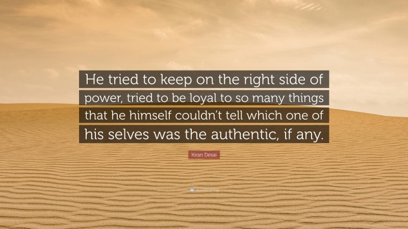 Kiran Desai Quote: “He tried to keep on the right side of power, tried to be loyal to so many things that he himself couldn’t tell which one of his selves was the authentic, if any.”