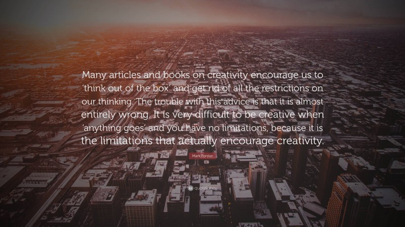 Mark Forster Quote: “Many articles and books on creativity encourage us to ‘think out of the box’ and get rid of all the restrictions on our thinking. The trouble with this advice is that it is almost entirely wrong. It is very difficult to be creative when ‘anything goes’ and you have no limitations, because it is the limitations that actually encourage creativity.”